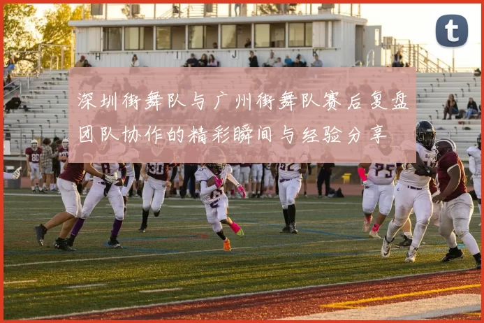 深圳街舞队与广州街舞队赛后复盘团队协作的精彩瞬间与经验分享