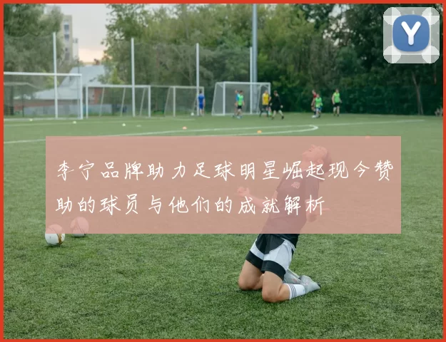 李宁品牌助力足球明星崛起现今赞助的球员与他们的成就解析