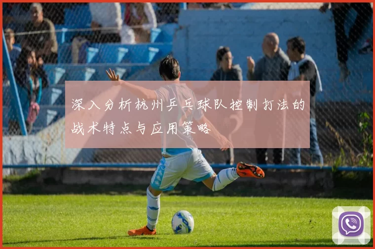 深入分析杭州乒乓球队控制打法的战术特点与应用策略
