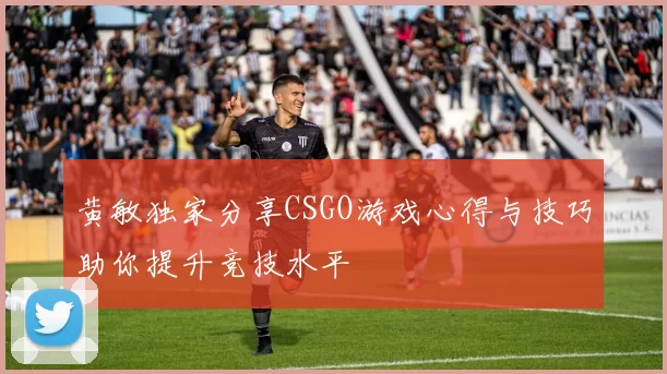 黄敏独家分享CSGO游戏心得与技巧助你提升竞技水平