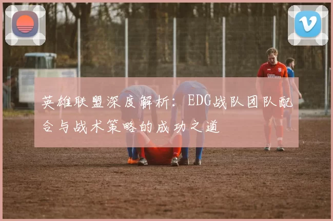 英雄联盟深度解析：EDG战队团队配合与战术策略的成功之道