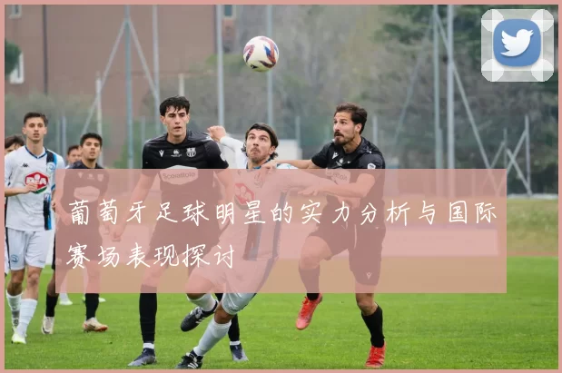 葡萄牙足球明星的实力分析与国际赛场表现探讨