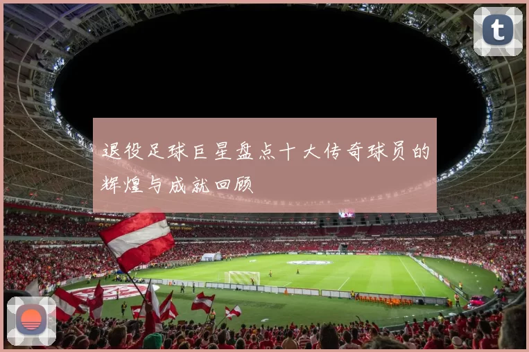 退役足球巨星盘点十大传奇球员的辉煌与成就回顾