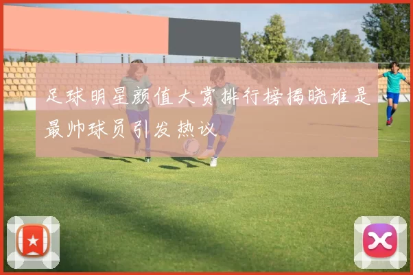 足球明星颜值大赏排行榜揭晓谁是最帅球员引发热议