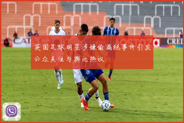 英国足球明星涉嫌偷漏税事件引发公众关注与舆论热议
