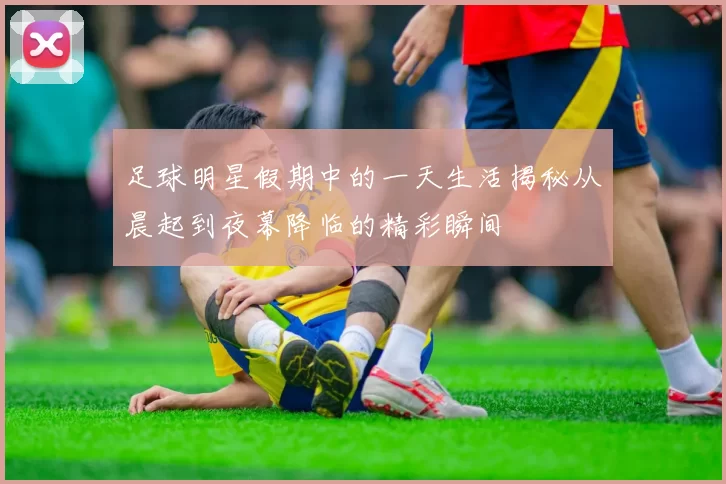 足球明星假期中的一天生活揭秘从晨起到夜幕降临的精彩瞬间
