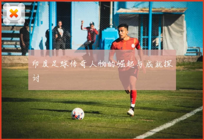 印度足球传奇人物的崛起与成就探讨