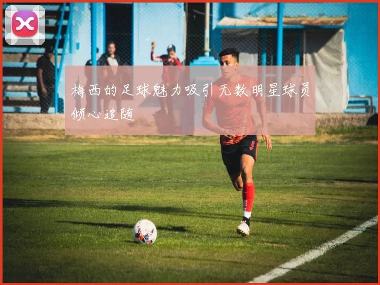 梅西的足球魅力吸引无数明星球员倾心追随